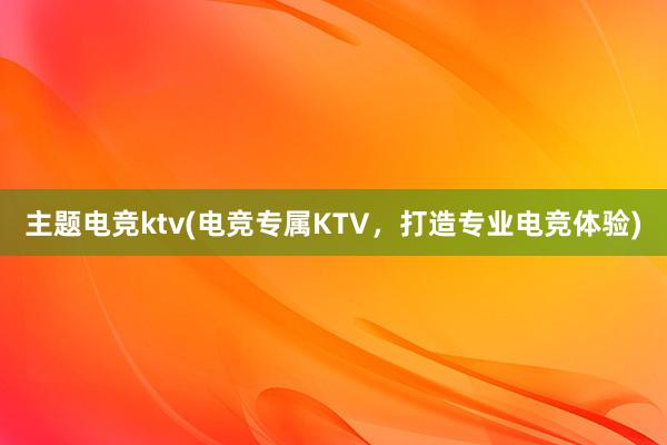 主题电竞ktv(电竞专属KTV，打造专业电竞体验)